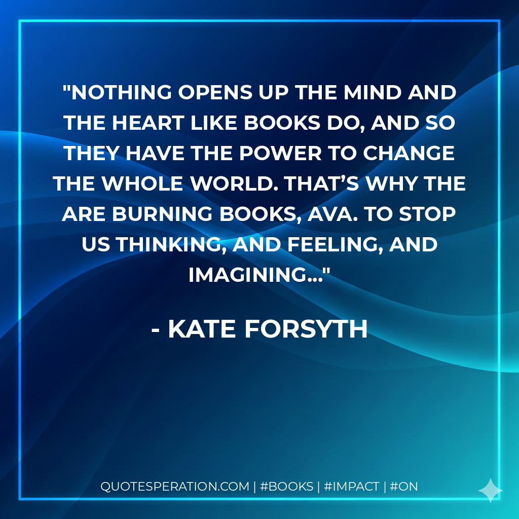 Nothing opens up the mind and the heart like books do, and so they have the power to change the whole world. That’s why the are burning books, Ava. To stop us thinking, and feeling, and imagining... - Kate Forsyth
