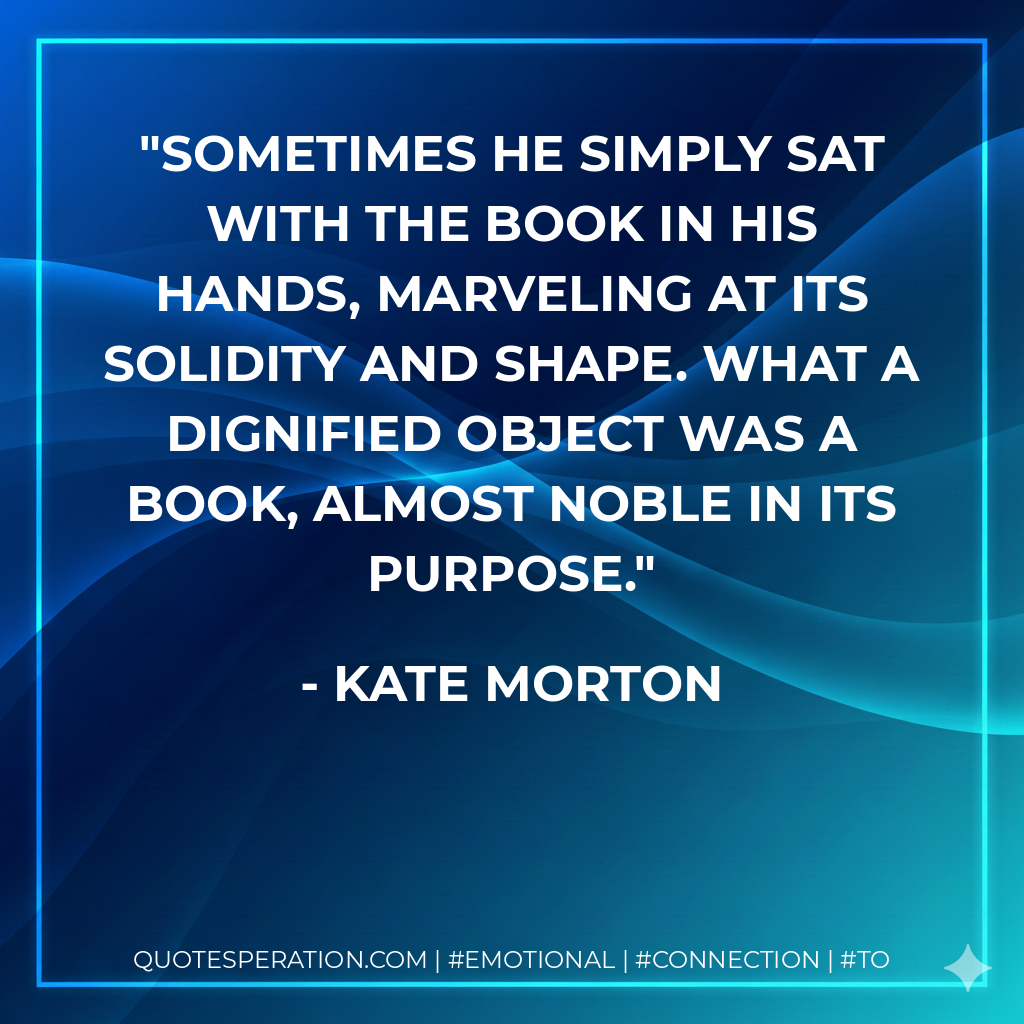 Sometimes he simply sat with the book in his hands, marveling at its solidity and shape. What a dignified object was a book, almost noble in its purpose. - Kate Morton
