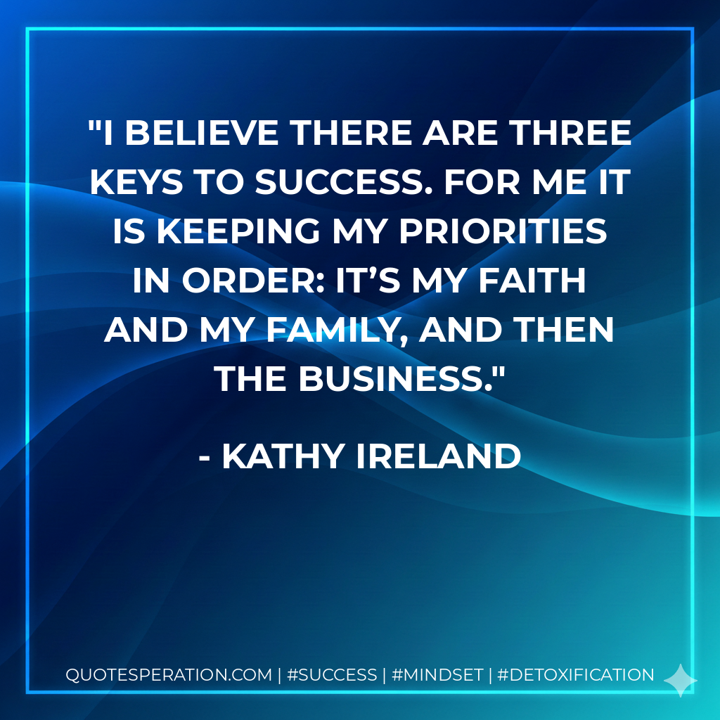 I believe there are three keys to success. For me it is keeping my priorities in order: It’s my faith and my family, and then the business. - Kathy Ireland
