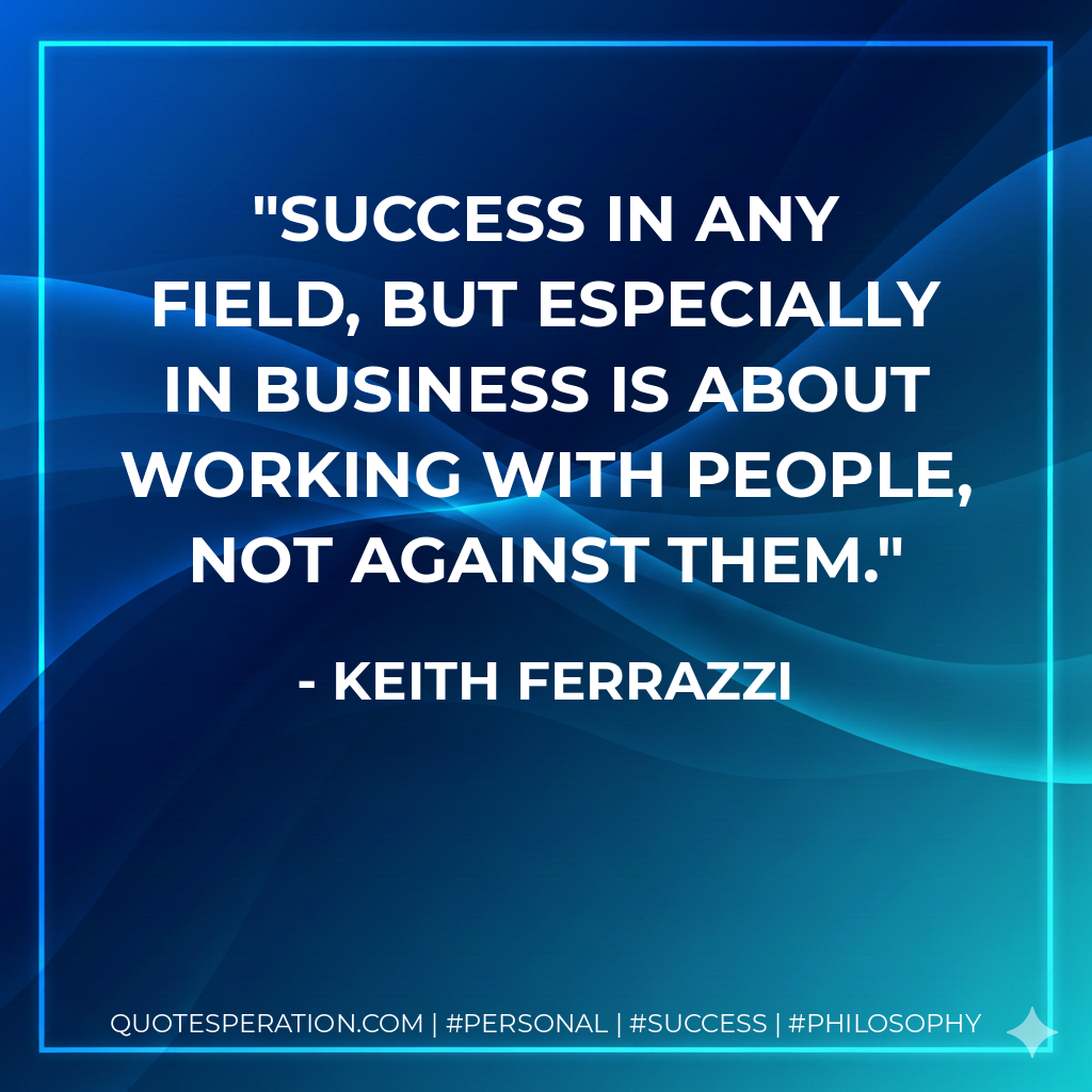 Success in any field, but especially in business is about working with people, not against them. - Keith Ferrazzi