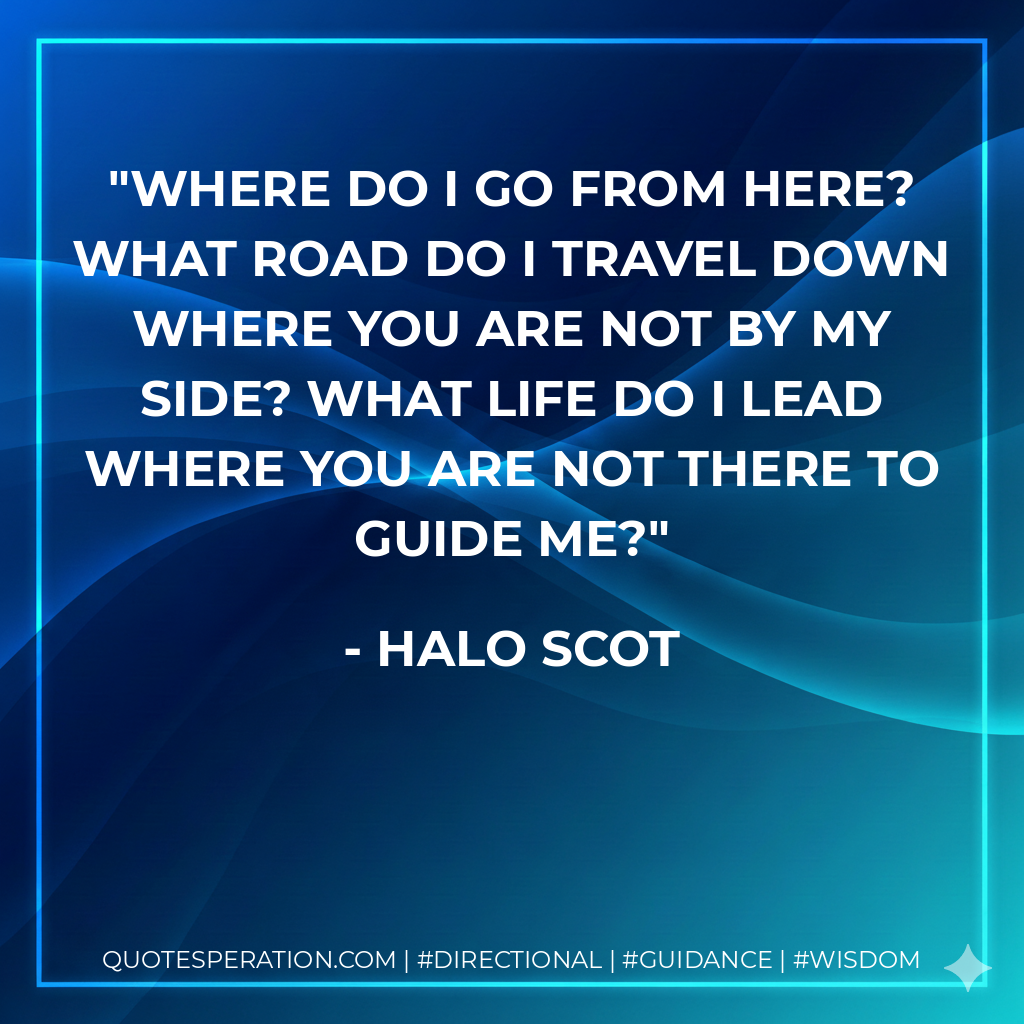 Where do I go from here? What road do I travel down where you are not by my side? What life do I lead where you are not there to guide me?