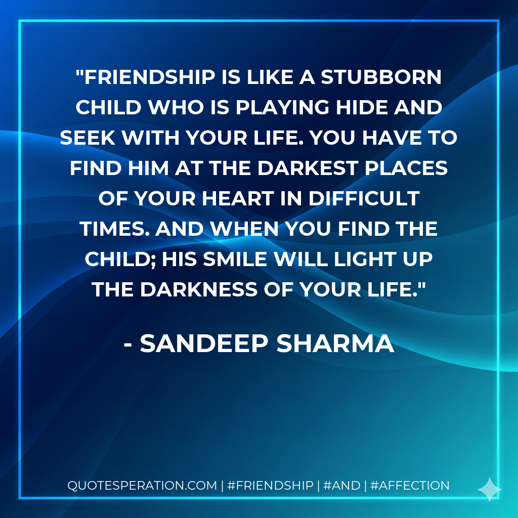 Friendship is like a stubborn child who is playing hide and seek with your life. You have to find him at the darkest places of your heart in difficult times. And when you find the child; his smile will light up the darkness of your life.