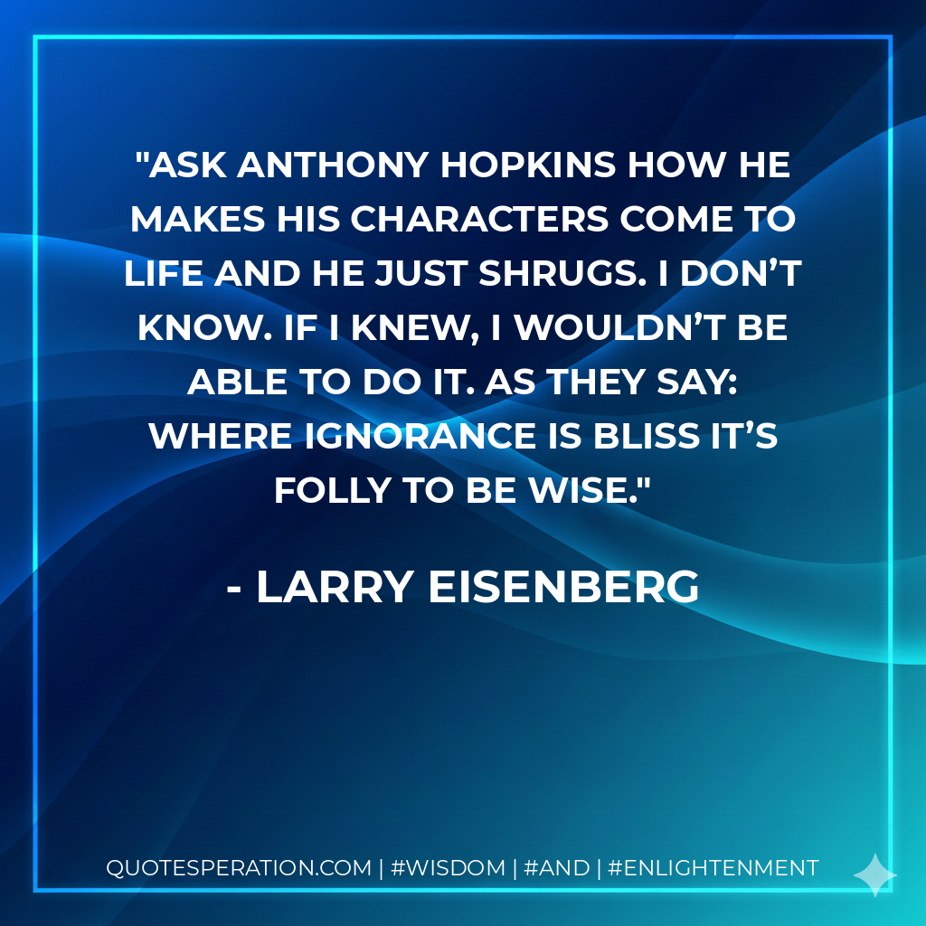 Ask Anthony Hopkins how he makes his characters come to life and he just shrugs. I don’t know. If I knew, I wouldn’t be able to do it. As they say: Where ignorance is bliss it’s folly to be wise.