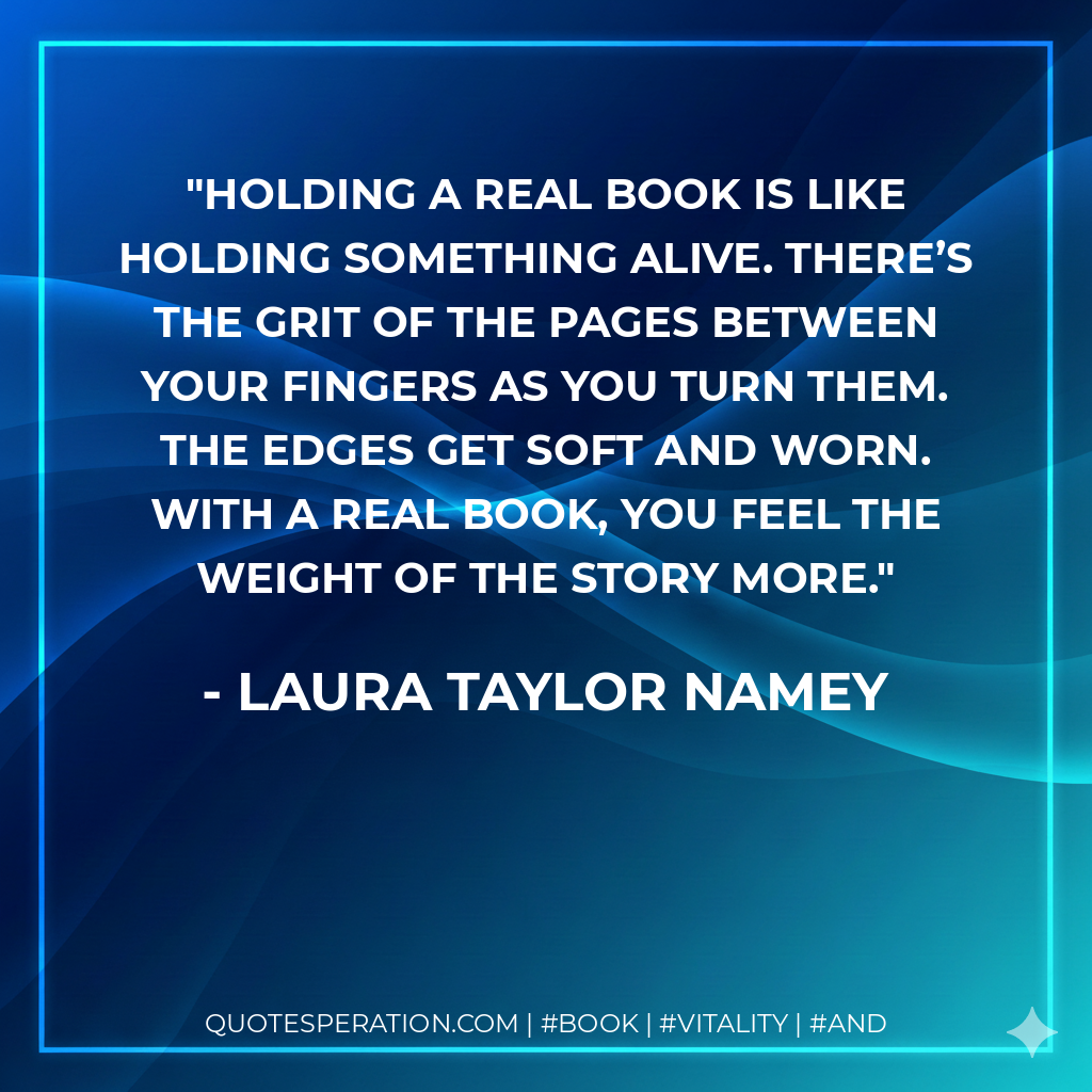 Holding a real book is like holding something alive. There’s the grit of the pages between your fingers as you turn them. The edges get soft and worn. With a real book, you feel the weight of the story more. - Laura Taylor Namey
