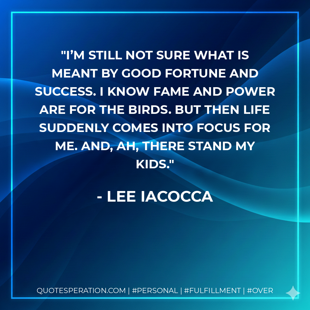 I’m still not sure what is meant by good fortune and success. I know fame and power are for the birds. But then life suddenly comes into focus for me. And, ah, there stand my kids. - Lee Iacocca