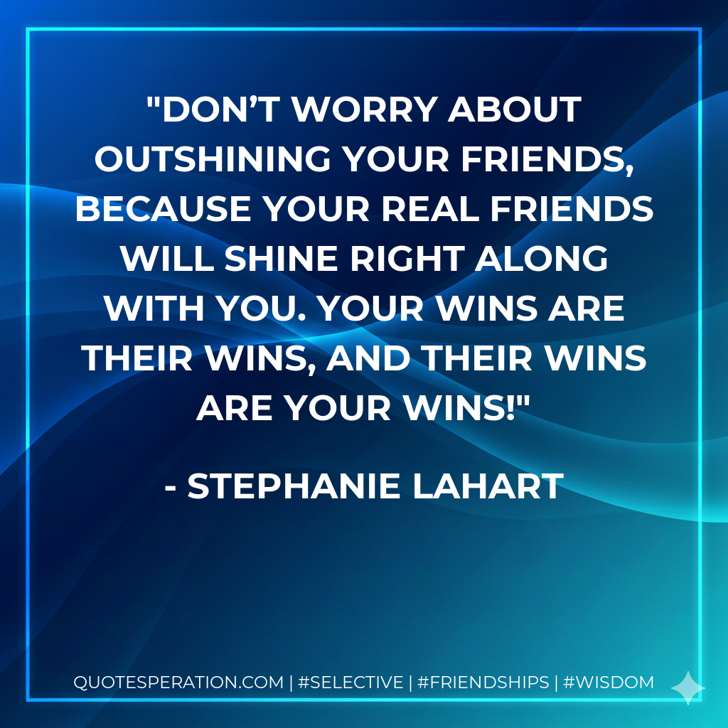 Don’t worry about outshining your friends, because your REAL friends will shine right along with you. Your wins are their wins, and their wins are your wins!
