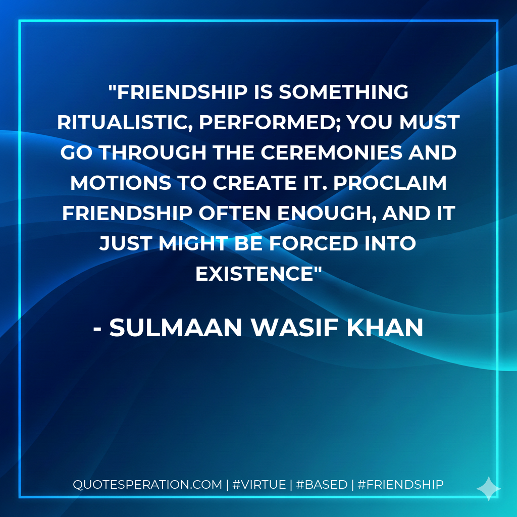 Friendship is something ritualistic, performed; you must go through the ceremonies and motions to create it. Proclaim friendship often enough, and it just might be forced into existence