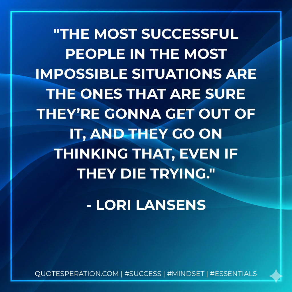 The most successful people in the most impossible situations are the ones that are sure they’re gonna get out of it, and they go on thinking that, even if they die trying. - Lori Lansens