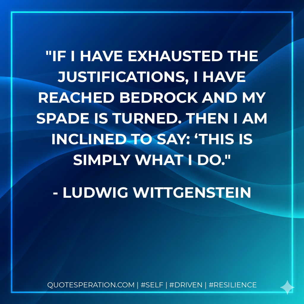 If I have exhausted the justifications, I have reached bedrock and my spade is turned. Then I am inclined to say: ‘This is simply what I do. - Ludwig Wittgenstein