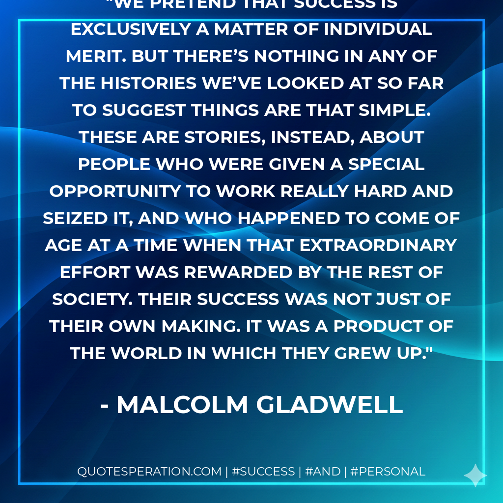 We pretend that success is exclusively a matter of individual merit. But there’s nothing in any of the histories we’ve looked at so far to suggest things are that simple. These are stories, instead, about people who were given a special opportunity to work really hard and seized it, and who happened to come of age at a time when that extraordinary effort was rewarded by the rest of society. Their success was not just of their own making. It was a product of the world in which they grew up. - Malcolm Gladwell