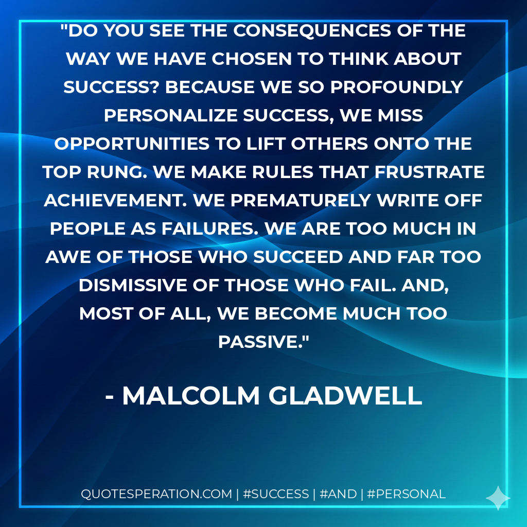 Do you see the consequences of the way we have chosen to think about success? Because we so profoundly personalize success, we miss opportunities to lift others onto the top rung. We make rules that frustrate achievement. We prematurely write off people as failures. We are too much in awe of those who succeed and far too dismissive of those who fail. And, most of all, we become much too passive. - Malcolm Gladwell