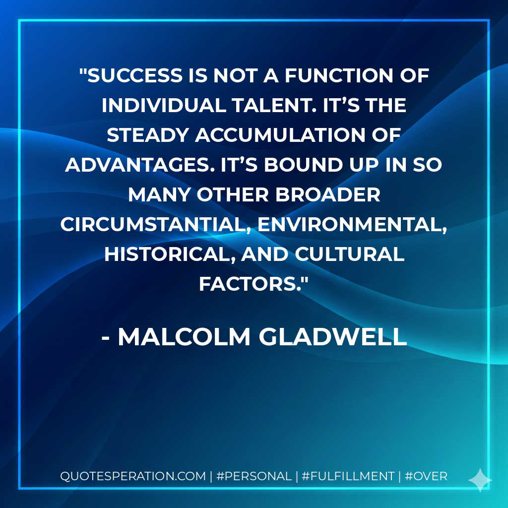 Success is not a function of individual talent. It’s the steady accumulation of advantages. It’s bound up in so many other broader circumstantial, environmental, historical, and cultural factors. - Malcolm Gladwell