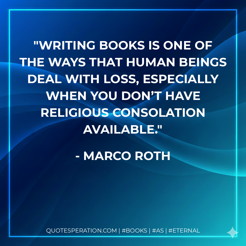 Writing books is one of the ways that human beings deal with loss, especially when you don’t have religious consolation available. - Marco Roth