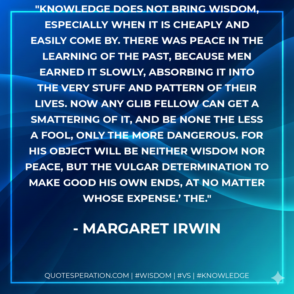 Knowledge does not bring wisdom, especially when it is cheaply and easily come by. There was peace in the learning of the past, because men earned it slowly, absorbing it into the very stuff and pattern of their lives. Now any glib fellow can get a smattering of it, and be none the less a fool, only the more dangerous. For his object will be neither wisdom nor peace, but the vulgar determination to make good his own ends, at no matter whose expense.’ The.