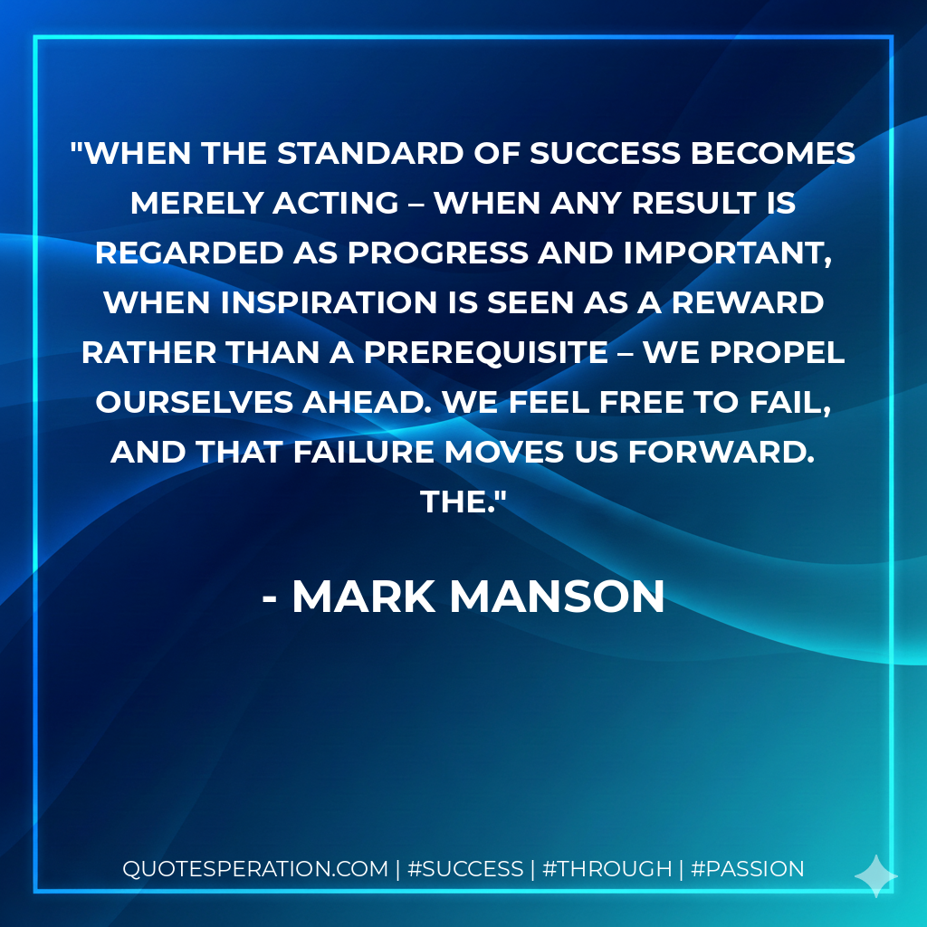 When the standard of success becomes merely acting – when any result is regarded as progress and important, when inspiration is seen as a reward rather than a prerequisite – we propel ourselves ahead. We feel free to fail, and that failure moves us forward. The. - Mark Manson