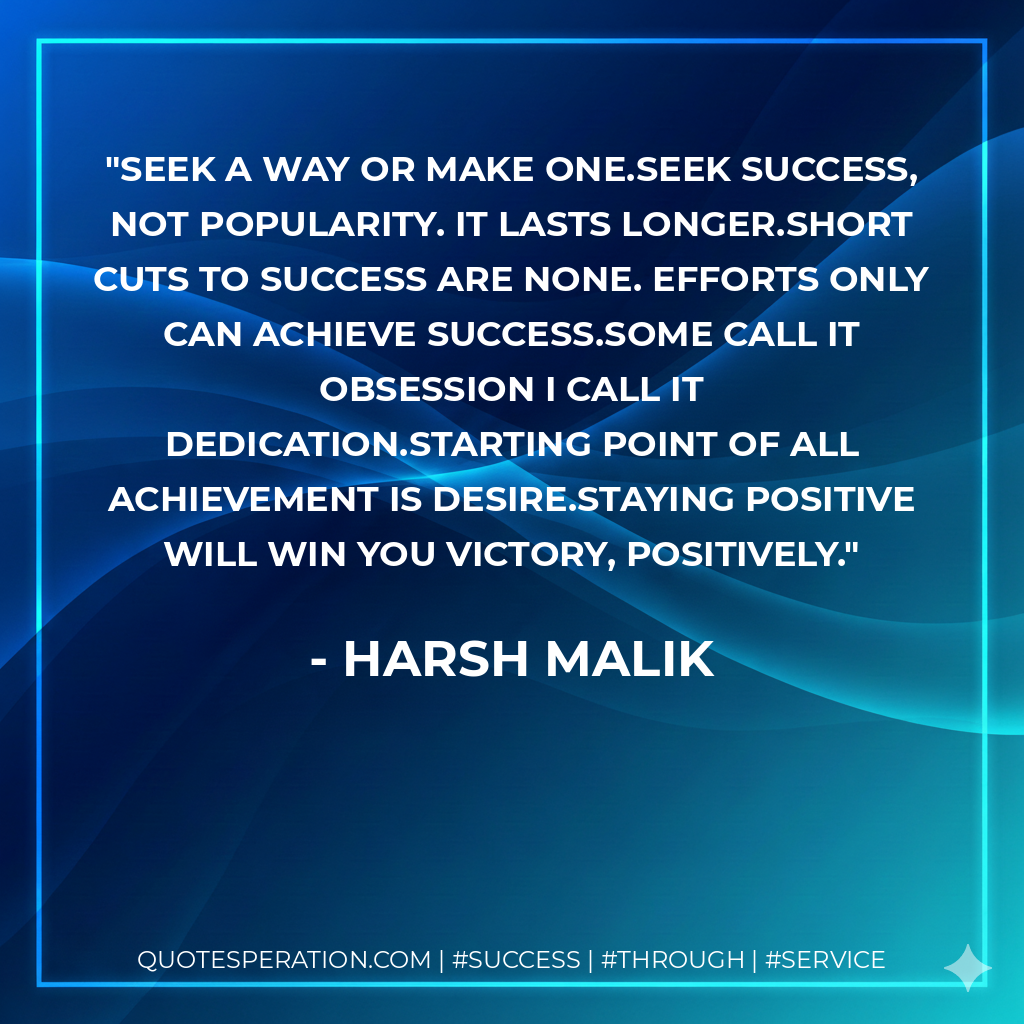 seek a way or MAKE one.Seek Success, not Popularity. It lasts longer.Short cuts to success are none. Efforts only can achieve success.Some call it Obsession I call it Dedication.starting point of all achievement is desire.Staying positive will win you Victory, positively. - Harsh Malik