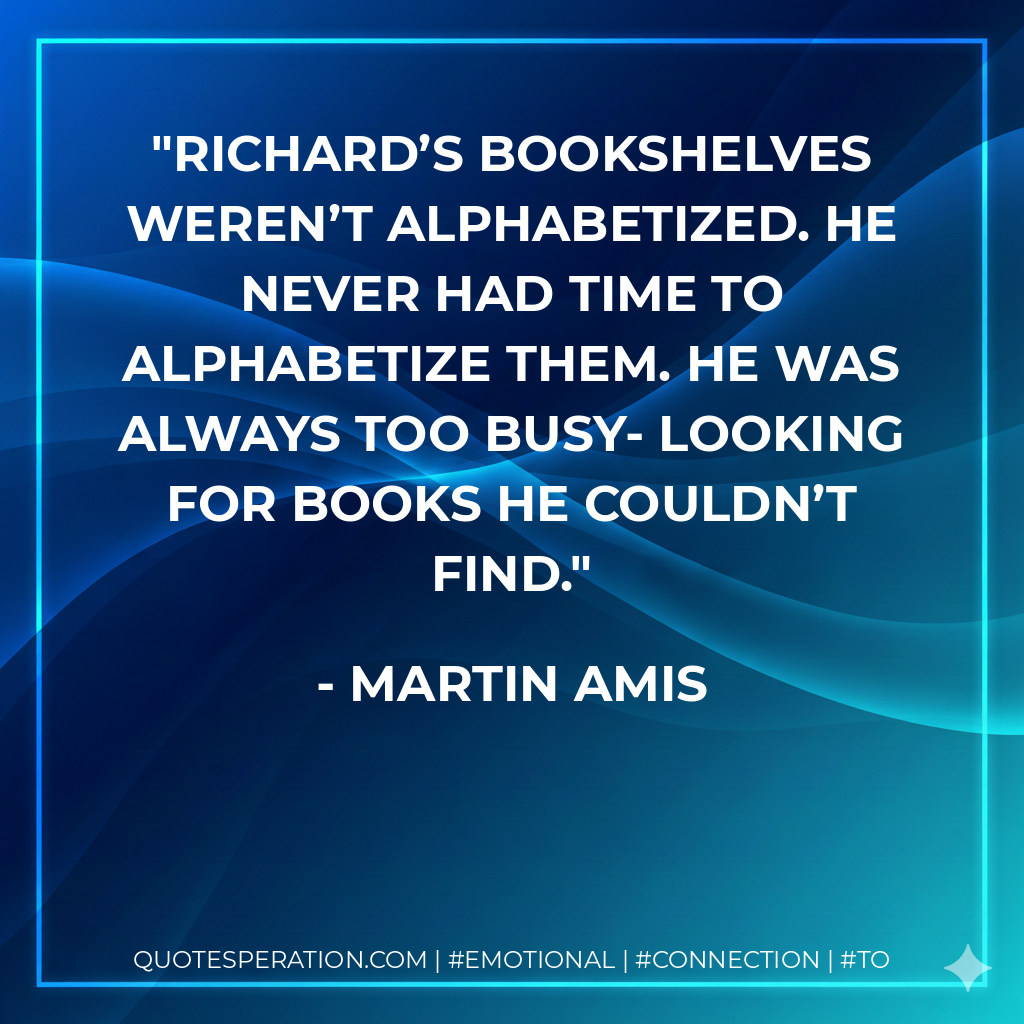 Richard’s bookshelves weren’t alphabetized. He never had time to alphabetize them. He was always too busy- looking for books he couldn’t find. - Martin Amis