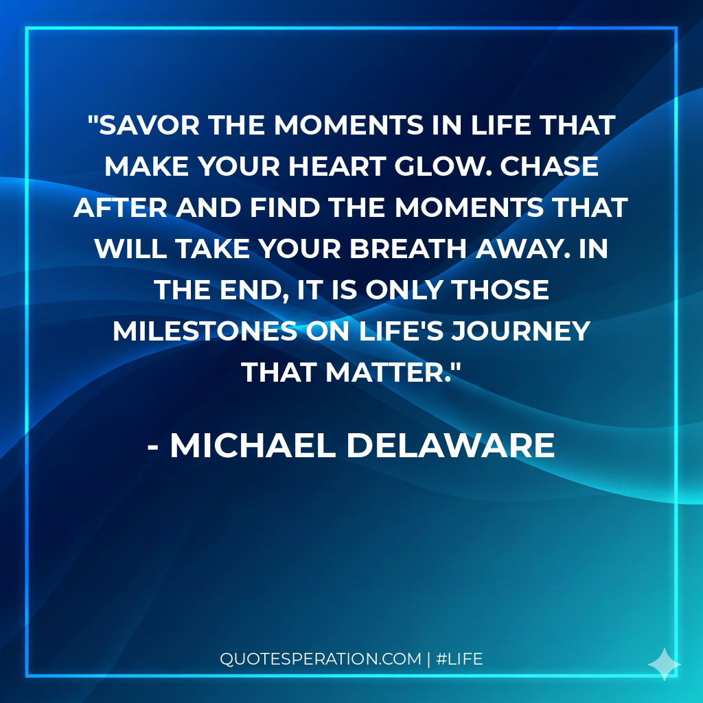 Savor the moments in life that make your heart glow. Chase after and find the moments that will take your breath away. In the end, it is only those milestones on life's journey that matter.