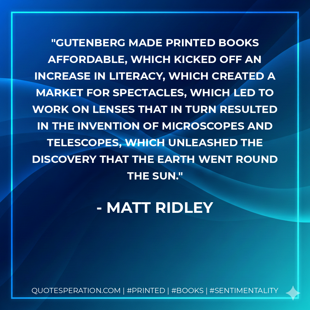 Gutenberg made printed books affordable, which kicked off an increase in literacy, which created a market for spectacles, which led to work on lenses that in turn resulted in the invention of microscopes and telescopes, which unleashed the discovery that the earth went round the sun. - Matt Ridley