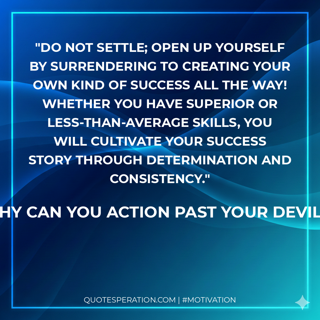Do not settle; open up yourself by surrendering to creating your own kind of success ALL THE WAY! Whether you have superior or less-than-average skills, you will cultivate your success story through determination and consistency.