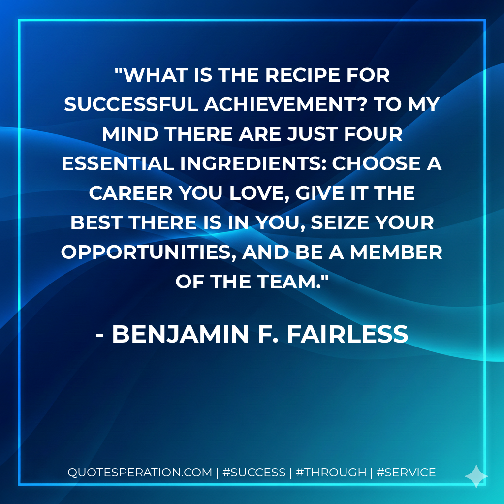 What is the recipe for successful achievement? To my mind there are just four essential ingredients: Choose a career you love, give it the best there is in you, seize your opportunities, and be a member of the team. - Benjamin F. Fairless
