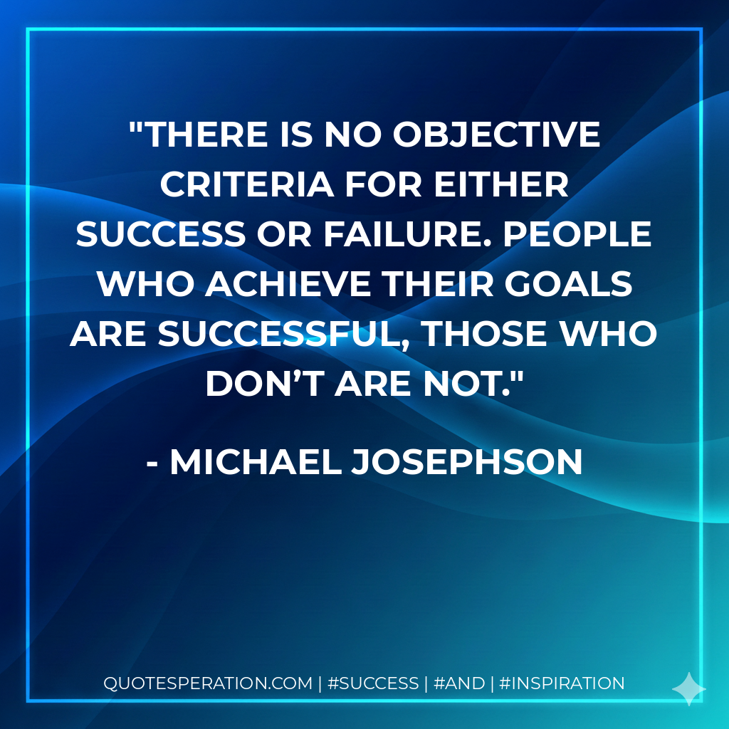 There is no objective criteria for either success or failure. People who achieve their goals are successful, those who don’t are not. - Michael Josephson