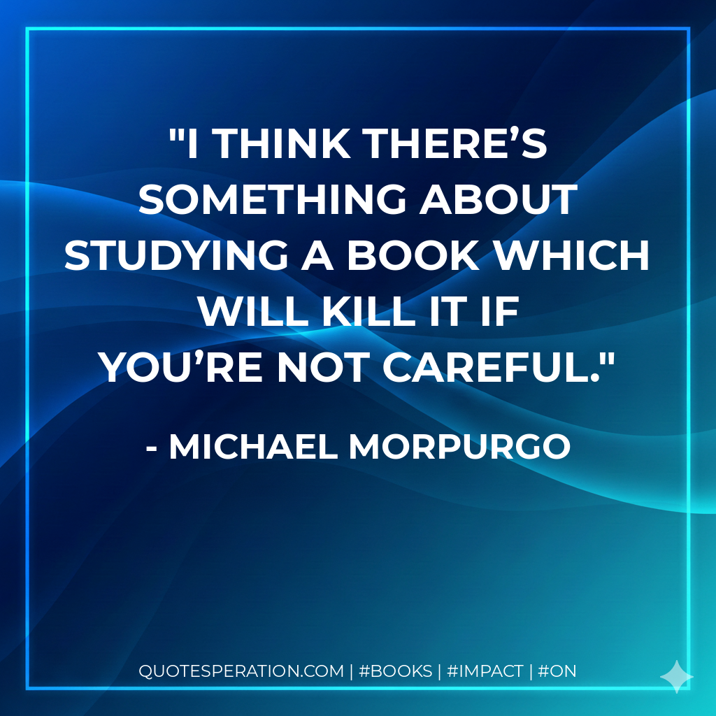 I think there’s something about studying a book which will kill it if you’re not careful. - Michael Morpurgo