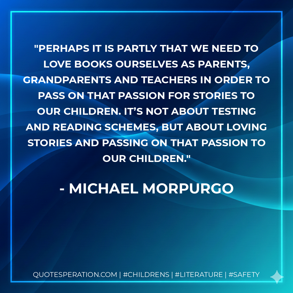 Perhaps it is partly that we need to love books ourselves as parents, grandparents and teachers in order to pass on that passion for stories to our children. It’s not about testing and reading schemes, but about loving stories and passing on that passion to our children. - Michael Morpurgo
