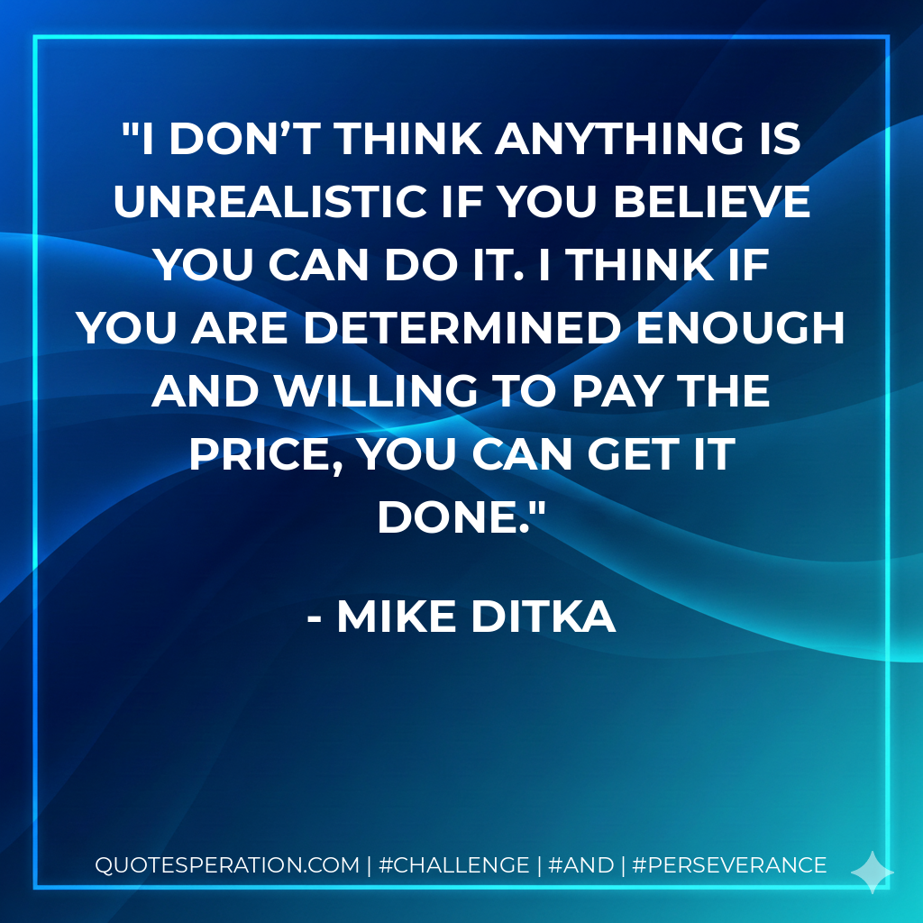 I don’t think anything is unrealistic if you believe you can do it. I think if you are determined enough and willing to pay the price, you can get it done. - Mike Ditka