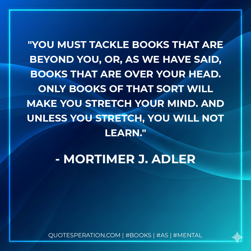 You must tackle books that are beyond you, or, as we have said, books that are over your head. Only books of that sort will make you stretch your mind. And unless you stretch, you will not learn. - Mortimer J. Adler