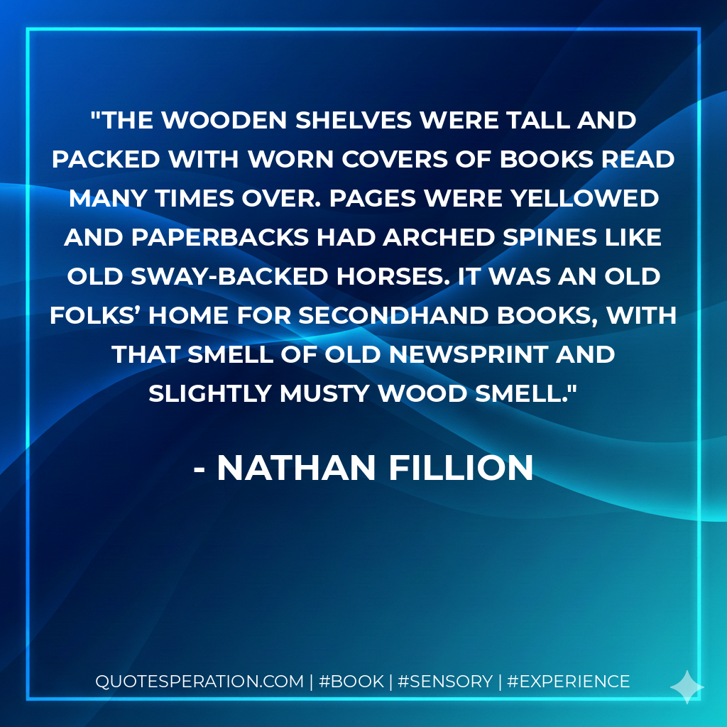 The wooden shelves were tall and packed with worn covers of books read many times over. Pages were yellowed and paperbacks had arched spines like old sway-backed horses. It was an old folks’ home for secondhand books, with that smell of old newsprint and slightly musty wood smell. - Nathan Fillion
