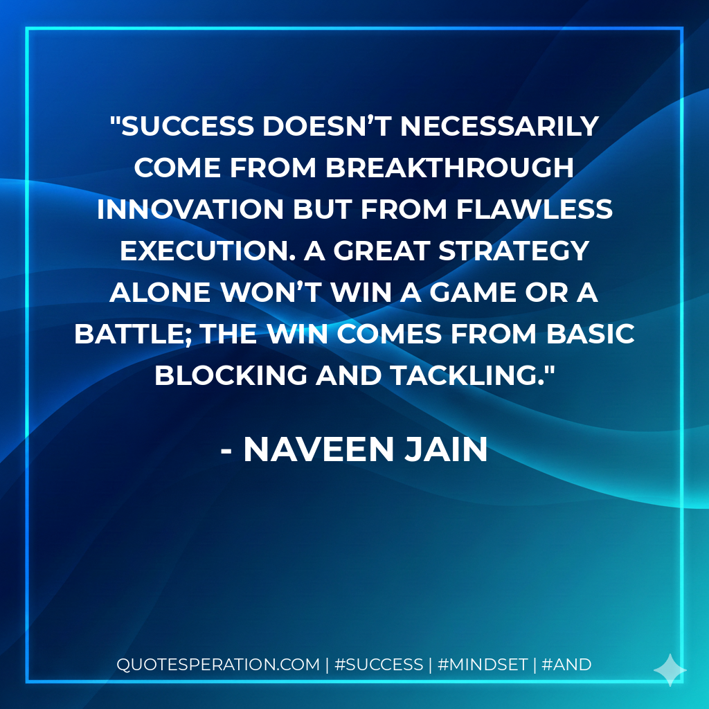 Success doesn’t necessarily come from breakthrough innovation but from flawless execution. A great strategy alone won’t win a game or a battle; the win comes from basic blocking and tackling. - Naveen Jain