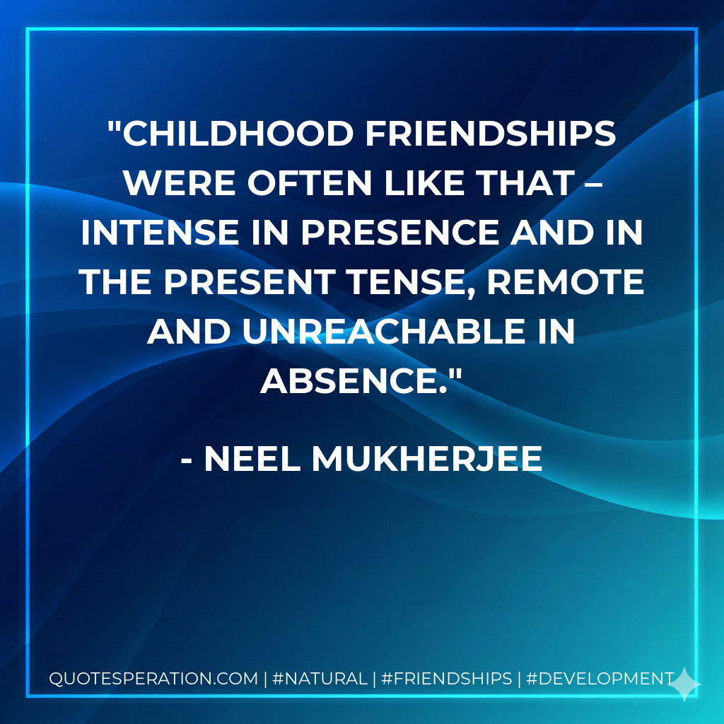 Childhood friendships were often like that – intense in presence and in the present tense, remote and unreachable in absence.