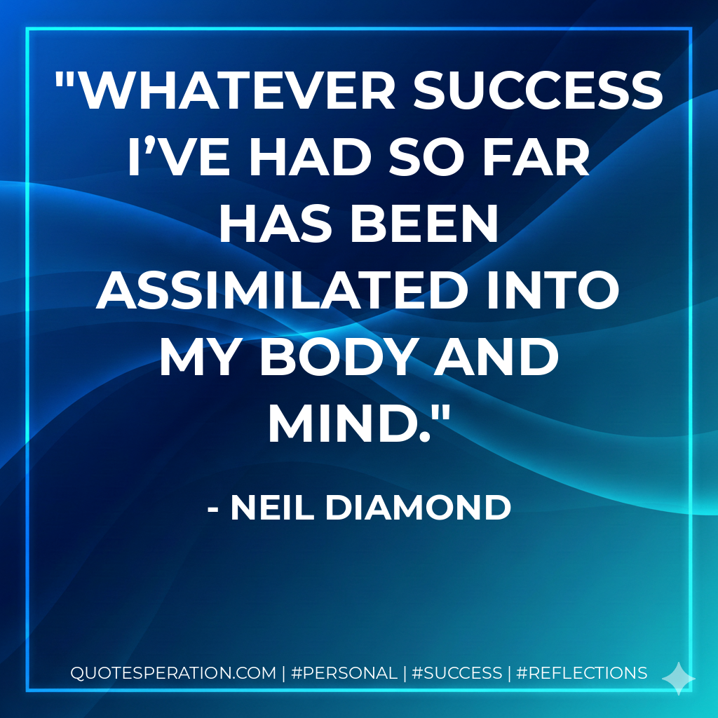 Whatever success I’ve had so far has been assimilated into my body and mind. - Neil Diamond