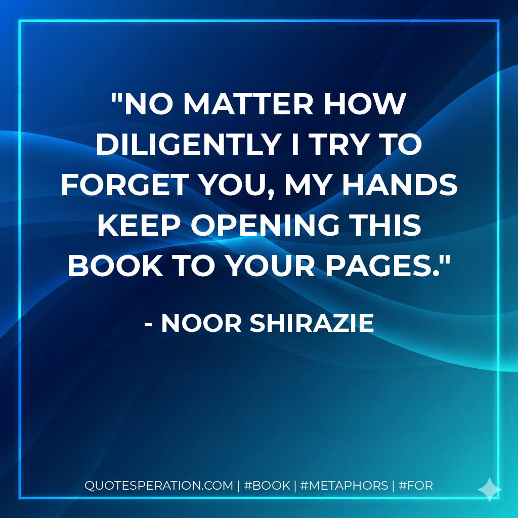 No matter how diligently I try to forget you, my hands keep opening this book to your pages. - Noor Shirazie