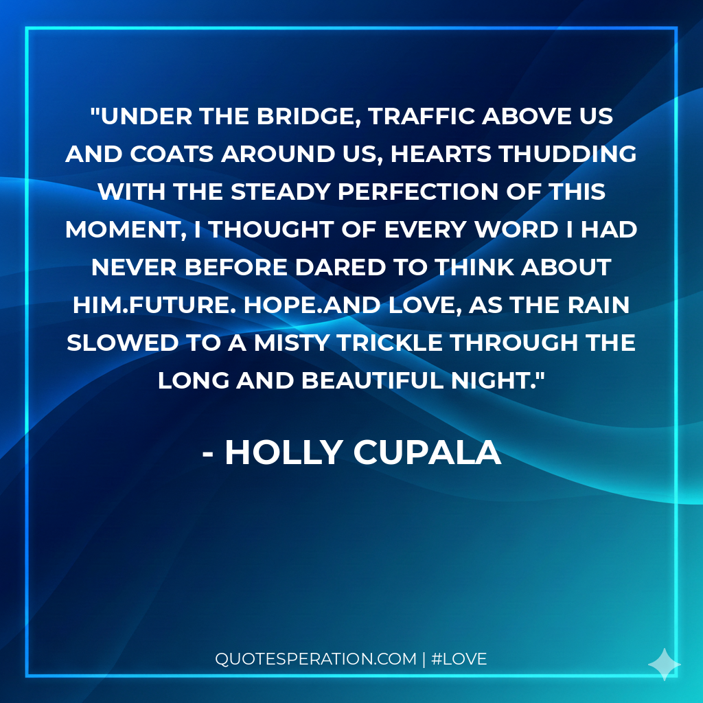 Under the bridge, traffic above us and coats around us, hearts thudding with the steady perfection of this moment, I thought of every word I had never before dared to think about him.Future. Hope.And love, as the rain slowed to a misty trickle through the long and beautiful night.