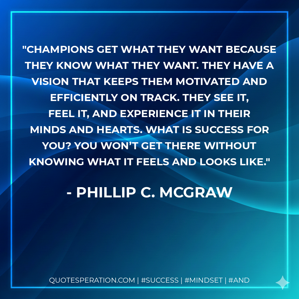 Champions get what they want because they know what they want. They have a vision that keeps them motivated and efficiently on track. They see it, feel it, and experience it in their minds and hearts. What is success for you? You won’t get there without knowing what it feels and looks like. - Phillip C. McGraw
