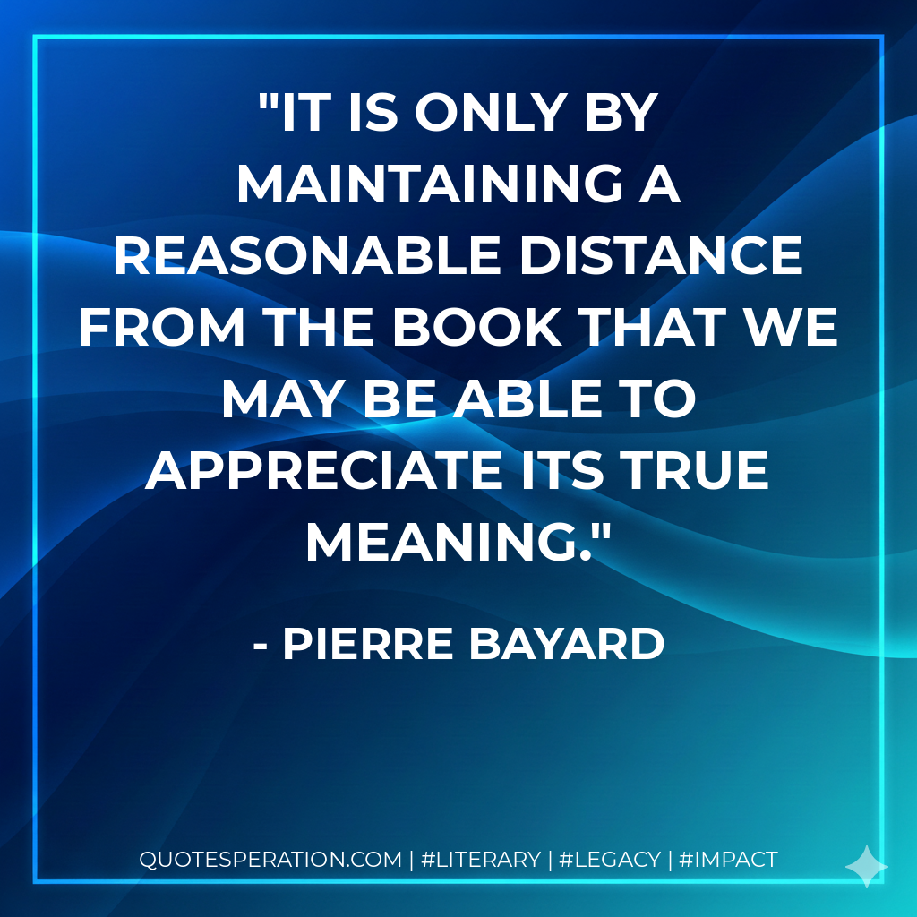 It is only by maintaining a reasonable distance from the book that we may be able to appreciate its true meaning. - Pierre Bayard