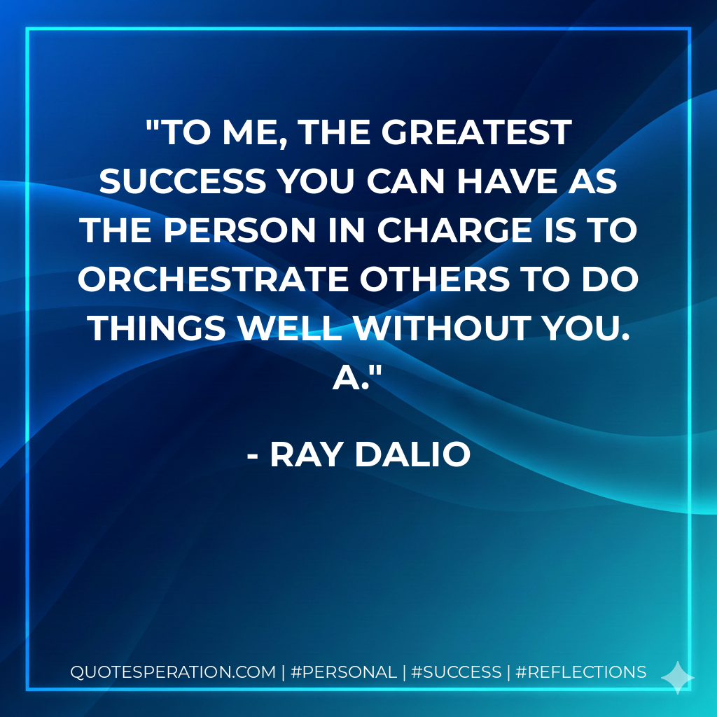 To me, the greatest success you can have as the person in charge is to orchestrate others to do things well without you. A. - Ray Dalio