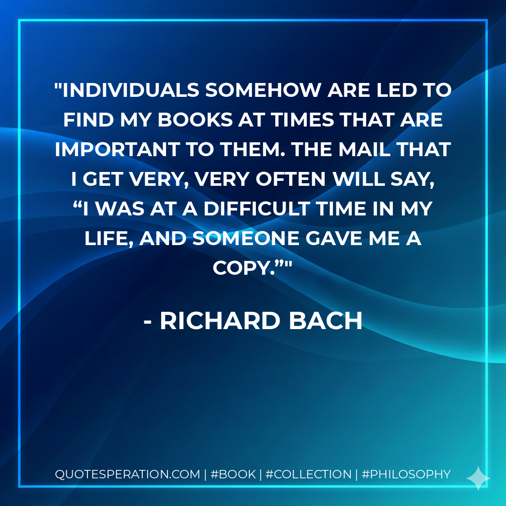 Individuals somehow are led to find my books at times that are important to them. The mail that I get very, very often will say, “I was at a difficult time in my life, and someone gave me a copy.” - Richard Bach