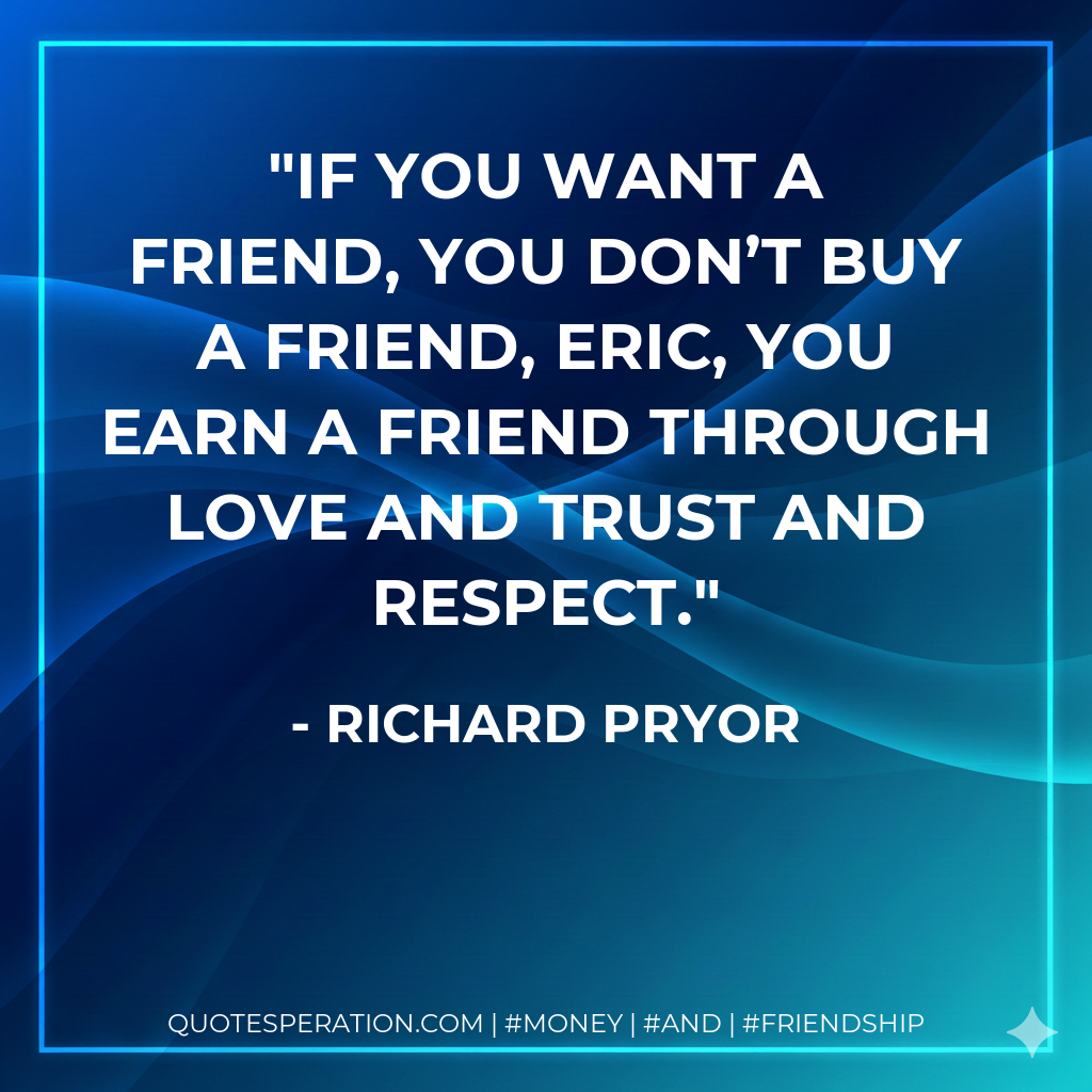 If you want a friend, you don’t buy a friend, Eric, you earn a friend through love and trust and respect.