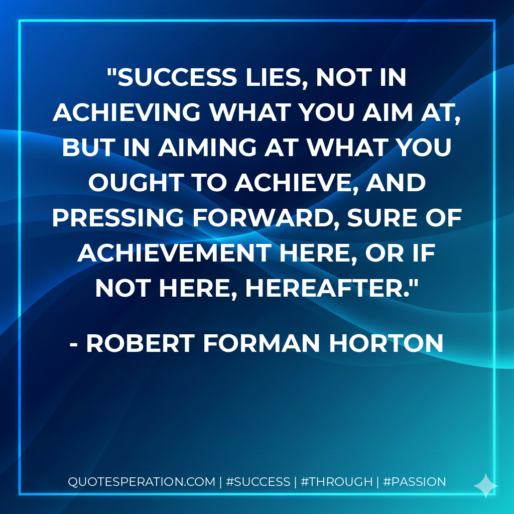 Success lies, not in achieving what you aim at, but in aiming at what you ought to achieve, and pressing forward, sure of achievement here, or if not here, hereafter. - Robert Forman Horton