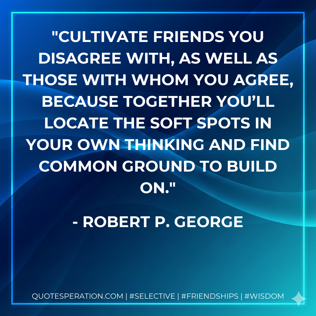 Cultivate friends you disagree with, as well as those with whom you agree, because together you’ll locate the soft spots in your own thinking and find common ground to build on.