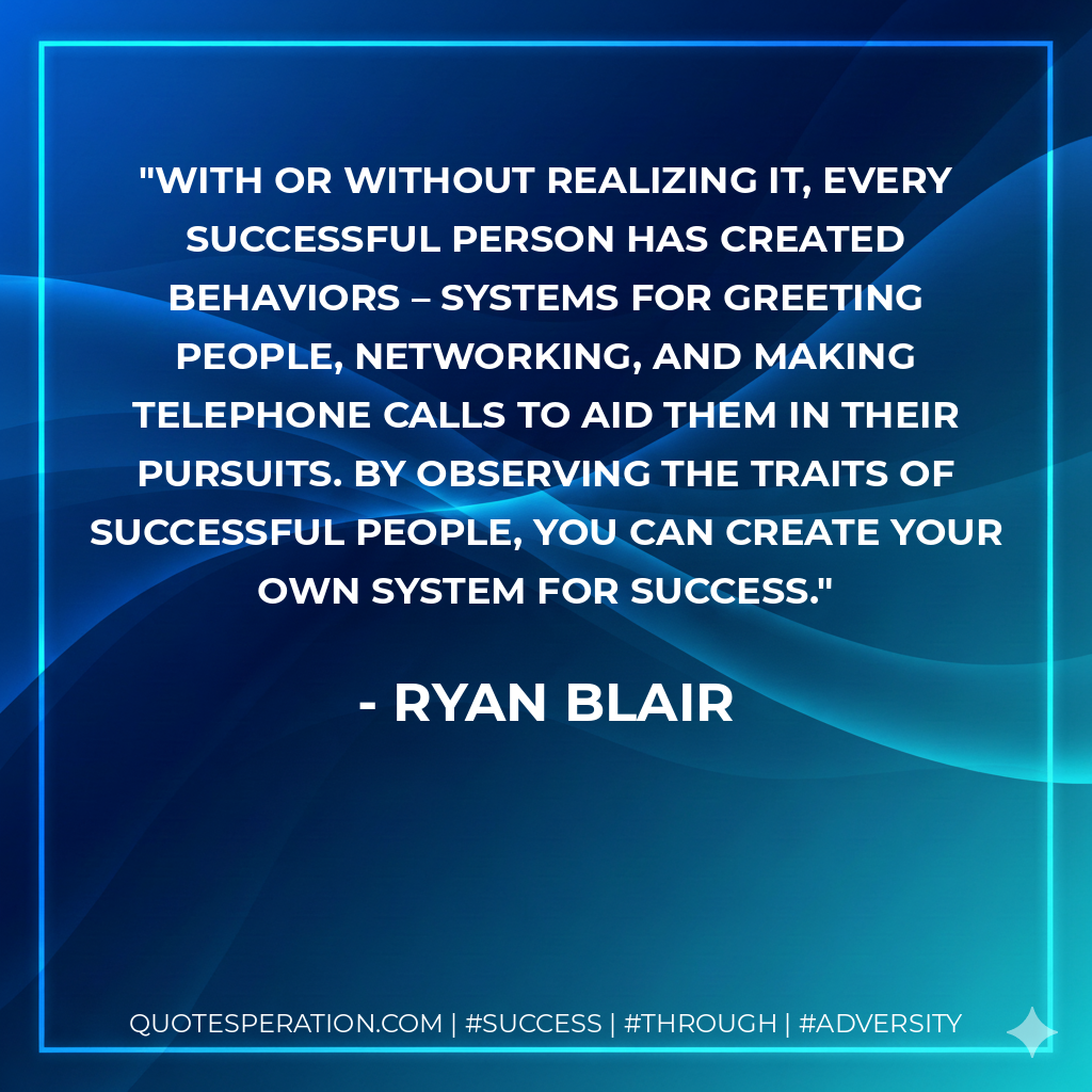 With or without realizing it, every successful person has created behaviors – systems for greeting people, networking, and making telephone calls to aid them in their pursuits. By observing the traits of successful people, you can create your own system for success. - Ryan Blair