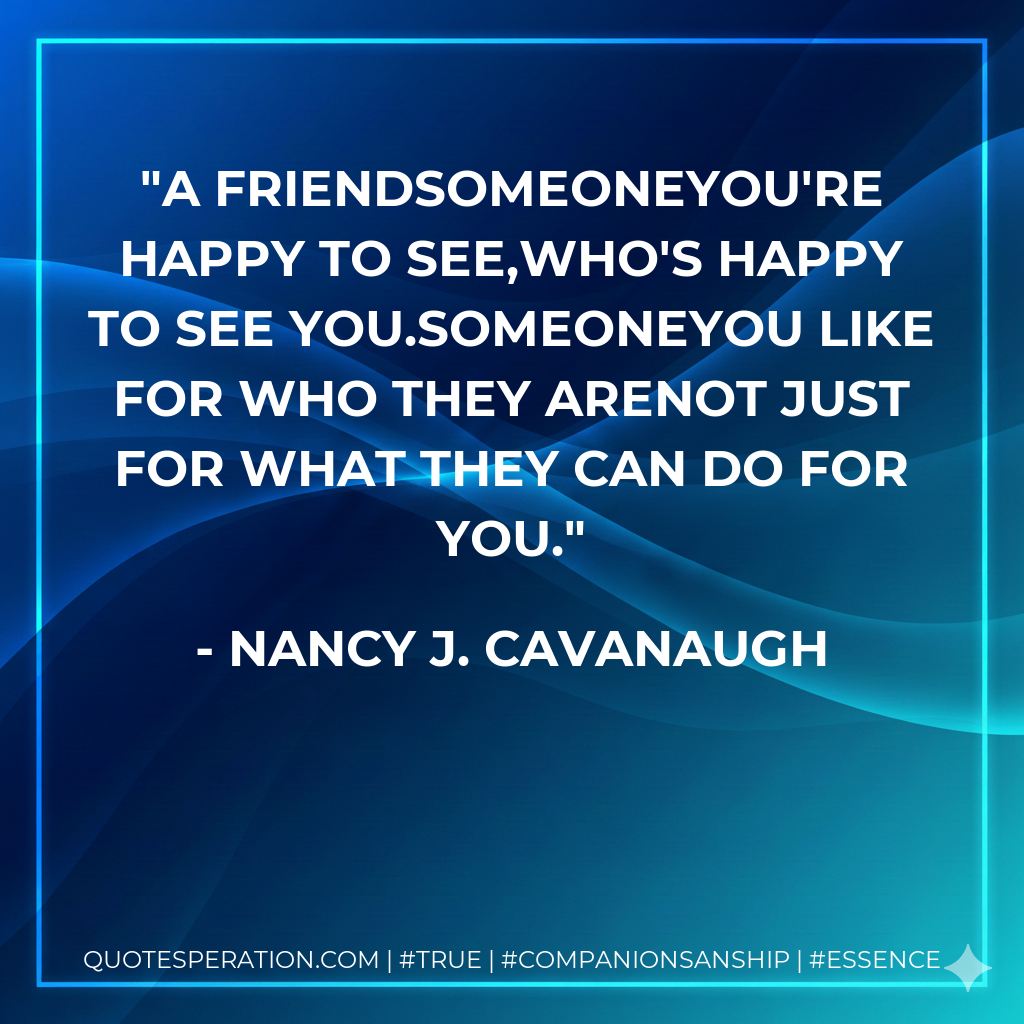 A FriendSomeoneYou're happy to see,Who's happy to see you.SomeoneYou like for who they areNot just for what they can do for you.
