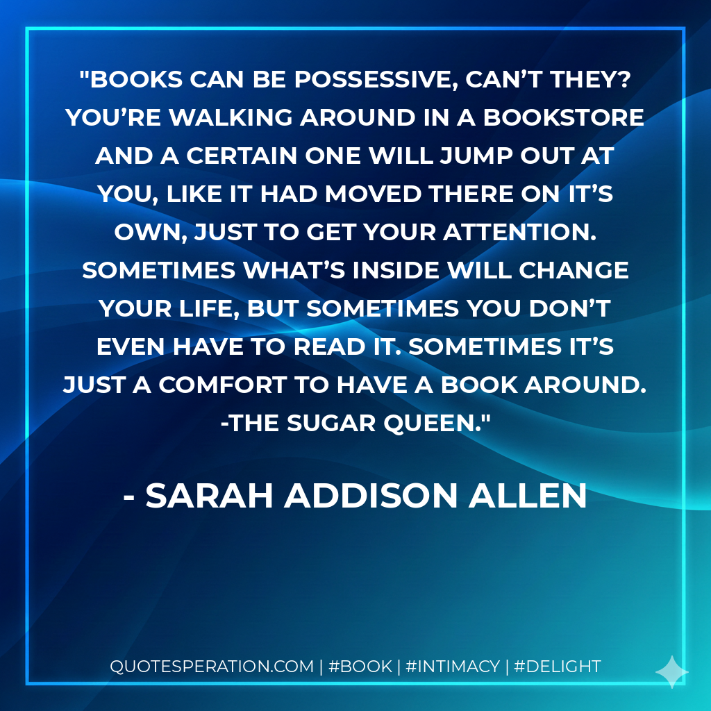 Books can be possessive, can’t they? You’re walking around in a bookstore and a certain one will jump out at you, like it had moved there on it’s own, just to get your attention. Sometimes what’s inside will change your life, but sometimes you don’t even have to read it. Sometimes it’s just a comfort to have a book around. -The Sugar Queen. - Sarah Addison Allen
