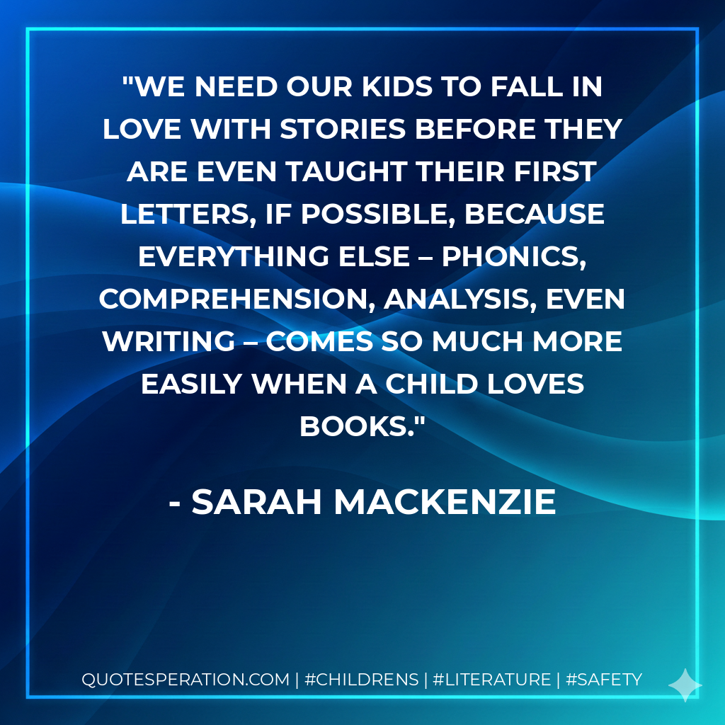 We need our kids to fall in love with stories before they are even taught their first letters, if possible, because everything else – phonics, comprehension, analysis, even writing – comes so much more easily when a child loves books. - Sarah Mackenzie