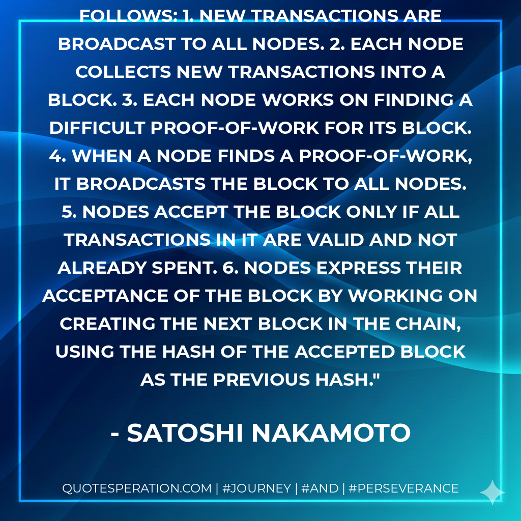 The steps to run the network are as follows: 1. New transactions are broadcast to all nodes. 2. Each node collects new transactions into a block. 3. Each node works on finding a difficult proof-of-work for its block. 4. When a node finds a proof-of-work, it broadcasts the block to all nodes. 5. Nodes accept the block only if all transactions in it are valid and not already spent. 6. Nodes express their acceptance of the block by working on creating the next block in the chain, using the hash of the accepted block as the previous hash. - Satoshi Nakamoto