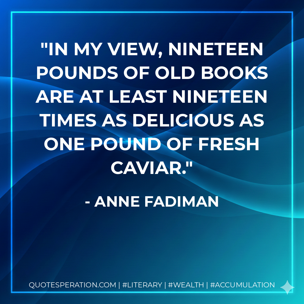 In my view, nineteen pounds of old books are at least nineteen times as delicious as one pound of fresh caviar. - Anne Fadiman
