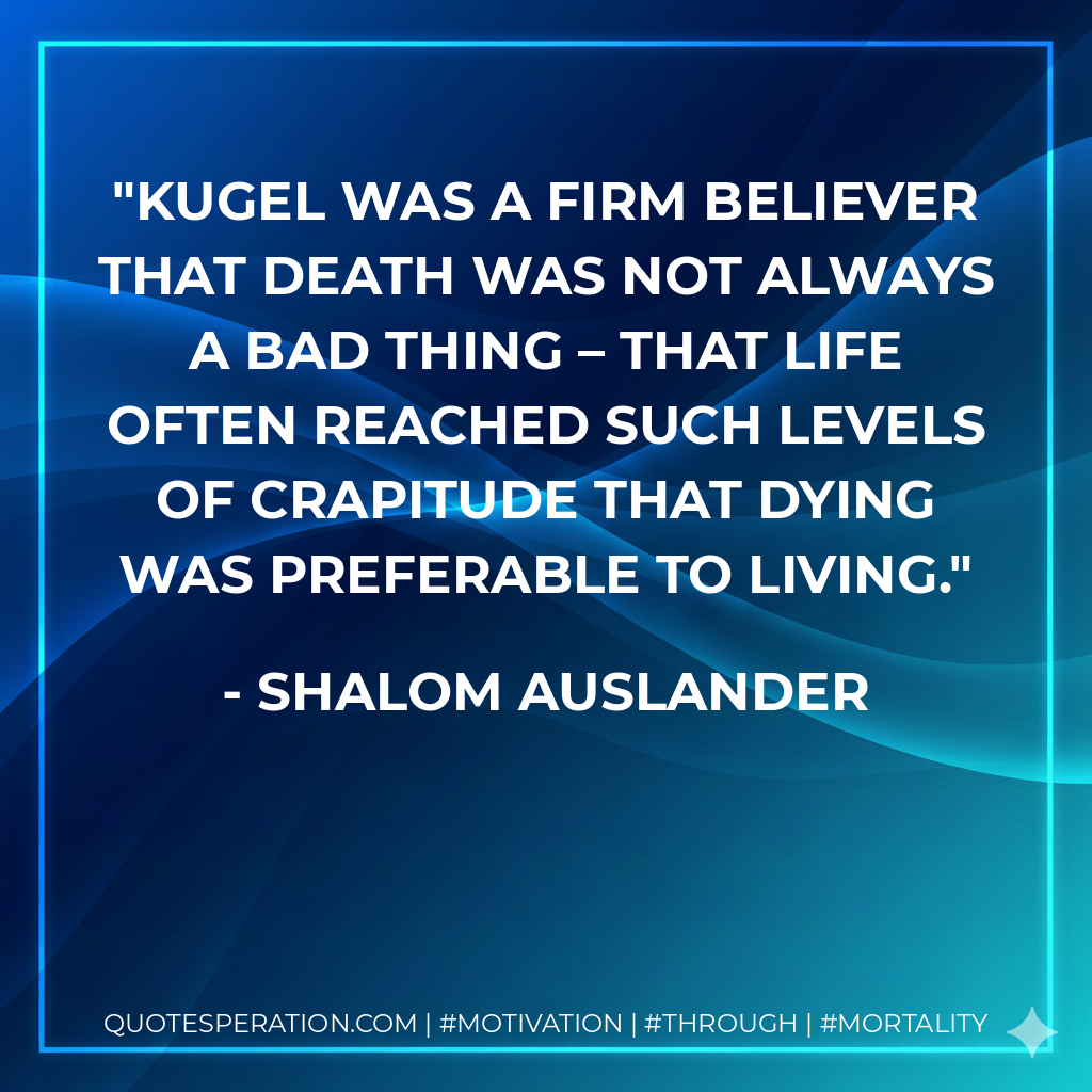 Kugel was a firm believer that death was not always a bad thing – that life often reached such levels of crapitude that dying was preferable to living.